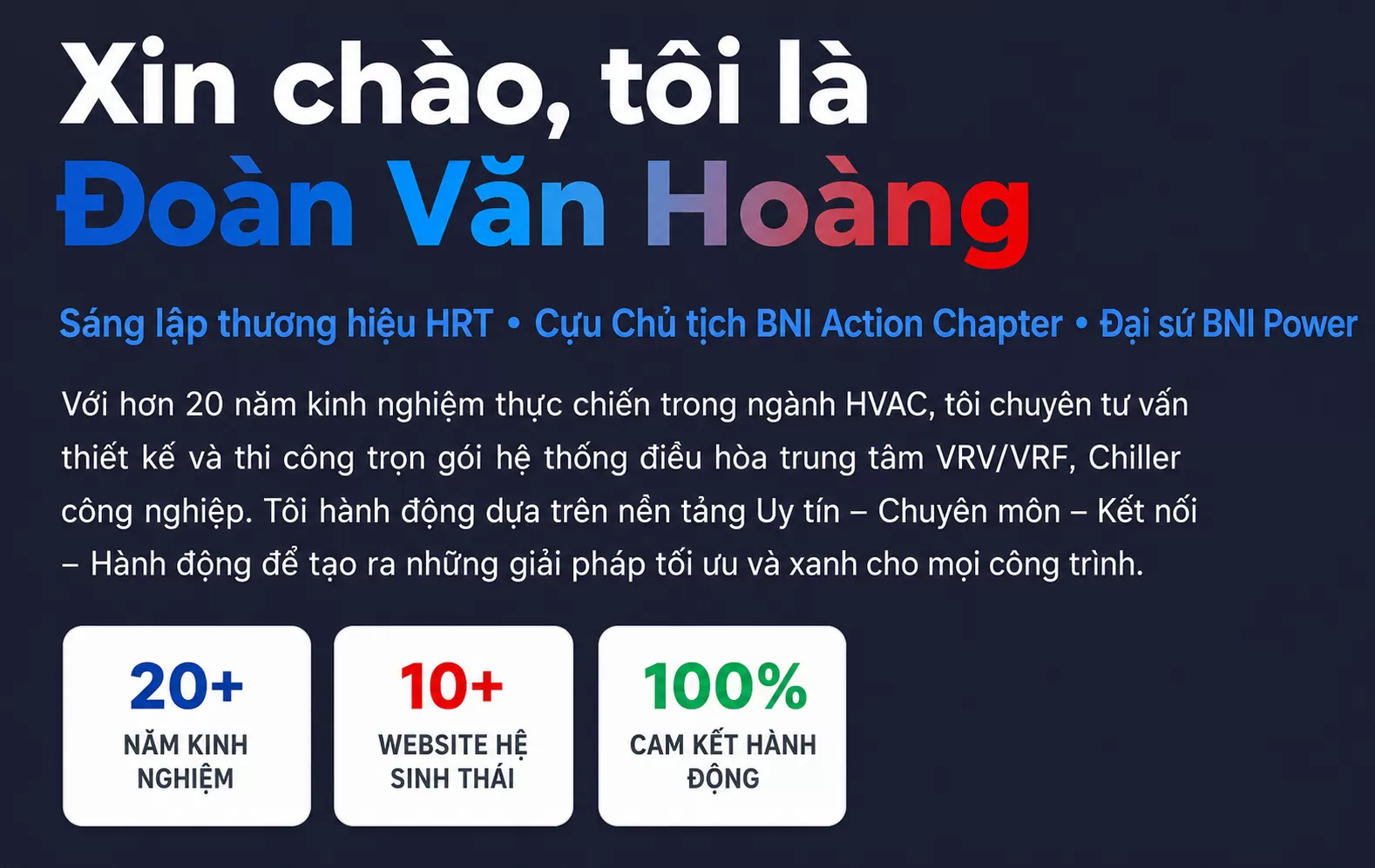 Xin ch&agrave;o, t&ocirc;i l&agrave; Đo&agrave;n Văn Ho&agrave;ng S&aacute;ng lập thương hiệu HRT &bull; Cựu Chủ tịch BNI Action Chapter &bull; Đại sứ BNI Power  Với hơn 20 năm kinh nghiệm thực chiến trong ng&agrave;nh HVAC, t&ocirc;i chuy&ecirc;n tư vấn thiết kế v&agrave; thi c&ocirc;ng trọn g&oacute;i hệ thống điều h&ograve;a trung t&acirc;m VRV/VRF, Chiller c&ocirc;ng nghiệp. T&ocirc;i h&agrave;nh động dựa tr&ecirc;n nền tảng Uy t&iacute;n &ndash; Chuy&ecirc;n m&ocirc;n &ndash; Kết nối &ndash; H&agrave;nh động để tạo ra những giải ph&aacute;p tối ưu v&agrave; xanh cho mọi c&ocirc;ng tr&igrave;nh.